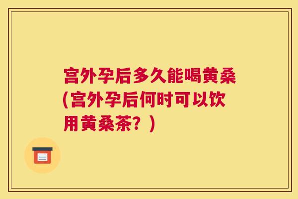 宫外孕后多久能喝黄桑(宫外孕后何时可以饮用黄桑茶?) 宫外孕后多久能喝黄桑(宫外孕后何时可以饮用黄桑茶?)