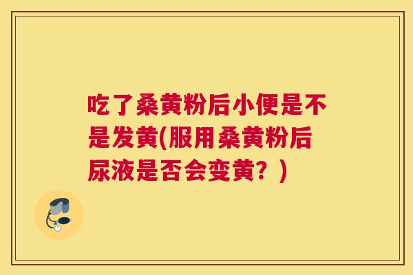 吃了桑黄粉后小便是不是发黄(服用桑黄粉后尿液是否会变黄?) 吃了桑黄粉后小便是不是发黄(服用桑黄粉后尿液是否会变黄?)