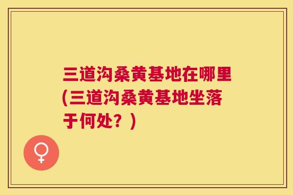 三道沟桑黄基地在哪里(三道沟桑黄基地坐落于何处?) 三道沟桑黄基地在哪里(三道沟桑黄基地坐落于何处?)