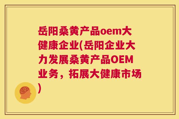 岳阳桑黄产品oem大健康企业(岳阳企业大力发展桑黄产品OEM业务,拓展大健康市场) 岳阳桑黄产品oem大健康企业(岳阳企业大力发展桑黄产品OEM业务,拓展大健康市场)