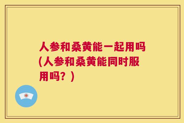 人参和桑黄能一起用吗(人参和桑黄能同时服用吗?) 人参和桑黄能一起用吗(人参和桑黄能同时服用吗?)