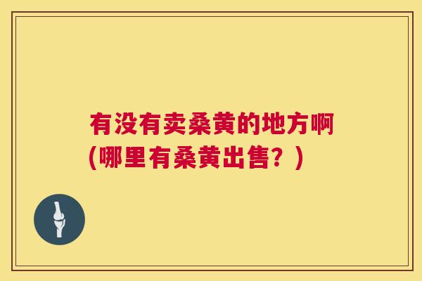 有没有卖桑黄的地方啊(哪里有桑黄出售?) 有没有卖桑黄的地方啊(哪里有桑黄出售?)
