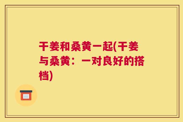 干姜和桑黄一起(干姜与桑黄:一对良好的搭档) 干姜和桑黄一起(干姜与桑黄:一对良好的搭档)
