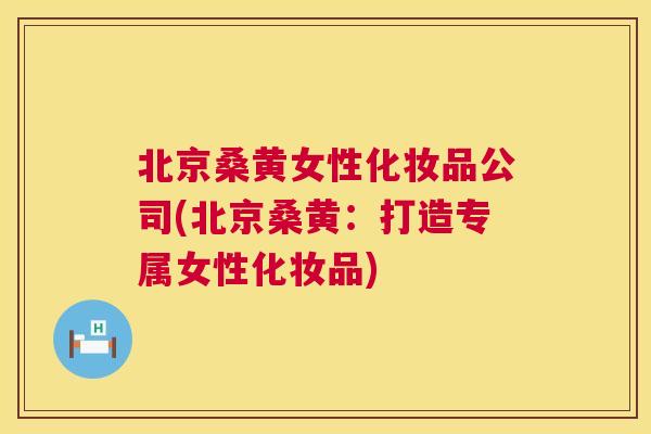 北京桑黄女性化妆品公司(北京桑黄:打造专属女性化妆品) 北京桑黄女性化妆品公司(北京桑黄:打造专属女性化妆品)