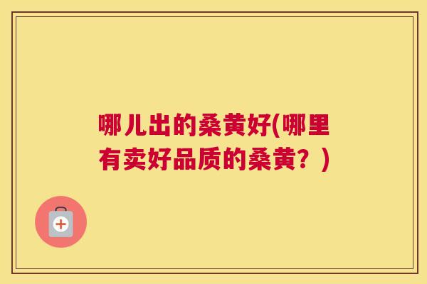 哪儿出的桑黄好(哪里有卖好品质的桑黄?) 哪儿出的桑黄好(哪里有卖好品质的桑黄?)