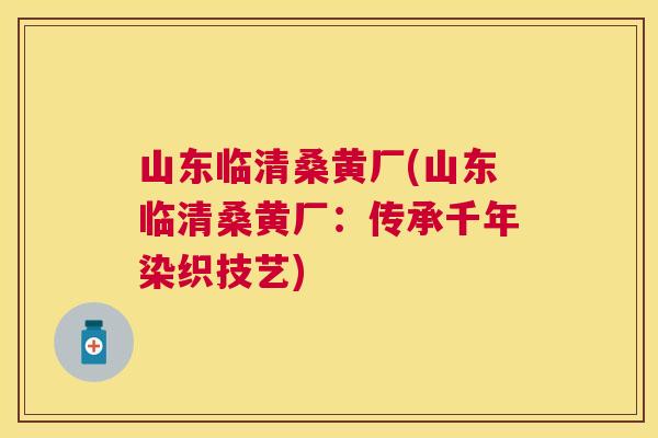 山东临清桑黄厂(山东临清桑黄厂:传承千年染织技艺) 山东临清桑黄厂(山东临清桑黄厂:传承千年染织技艺)