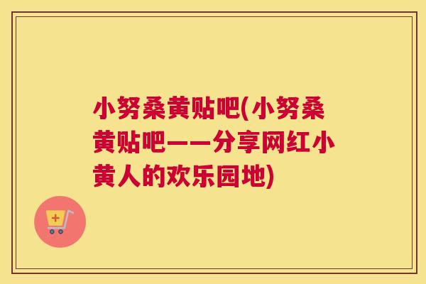 小努桑黄贴吧(小努桑黄贴吧——分享网红小黄人的欢乐园地) 小努桑黄贴吧(小努桑黄贴吧——分享网红小黄人的欢乐园地)