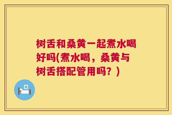树舌和桑黄一起煮水喝好吗(煮水喝，桑黄与树舌搭配管用吗？)