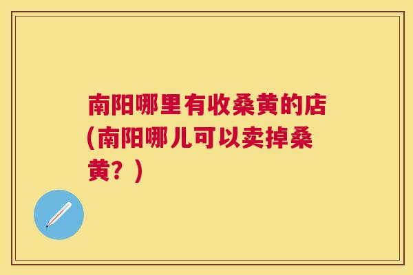 南阳哪里有收桑黄的店(南阳哪儿可以卖掉桑黄?) 南阳哪里有收桑黄的店(南阳哪儿可以卖掉桑黄?)
