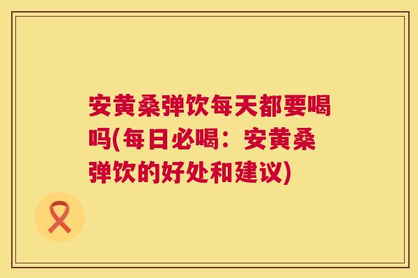 安黄桑弹饮每天都要喝吗(每日必喝:安黄桑弹饮的好处和建议) 安黄桑弹饮每天都要喝吗(每日必喝:安黄桑弹饮的好处和建议)