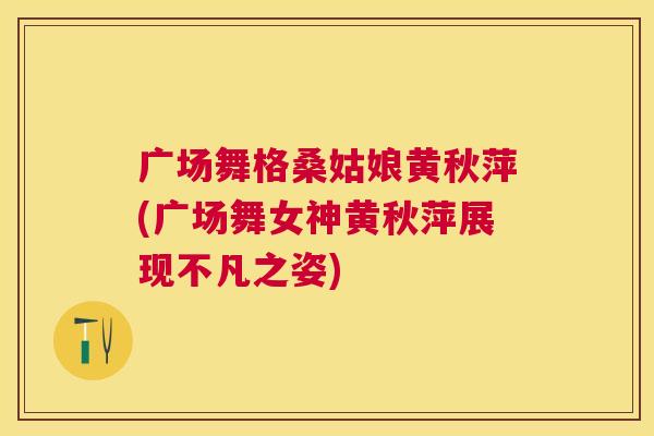 广场舞格桑姑娘黄秋萍(广场舞女神黄秋萍展现不凡之姿) 广场舞格桑姑娘黄秋萍(广场舞女神黄秋萍展现不凡之姿)