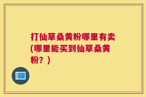 打仙草桑黄粉哪里有卖(哪里能买到仙草桑黄粉?) 打仙草桑黄粉哪里有卖(哪里能买到仙草桑黄粉?)