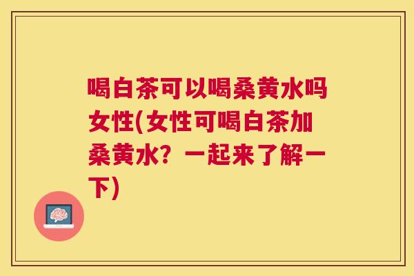 喝白茶可以喝桑黄水吗女性(女性可喝白茶加桑黄水?一起来了解一下) 喝白茶可以喝桑黄水吗女性(女性可喝白茶加桑黄水?一起来了解一下)