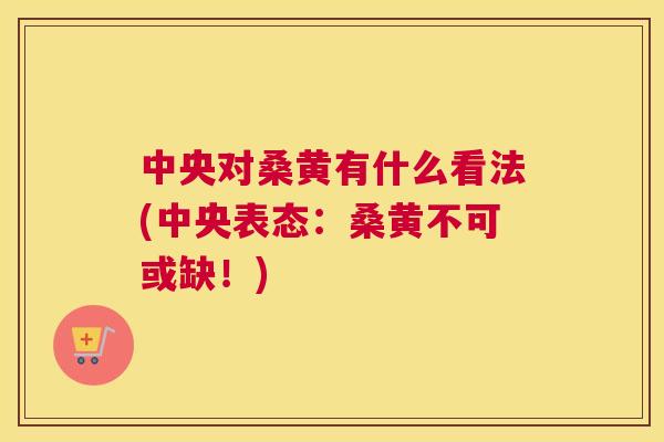 中央对桑黄有什么看法(中央表态:桑黄不可或缺!) 中央对桑黄有什么看法(中央表态:桑黄不可或缺!)