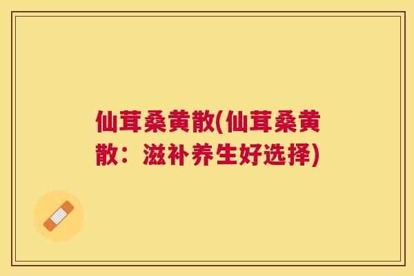 仙茸桑黄散(仙茸桑黄散:滋补养生好选择) 仙茸桑黄散(仙茸桑黄散:滋补养生好选择)