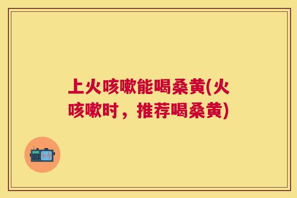 上火能喝桑黄(火时,推荐喝桑黄) 上火能喝桑黄(火时,推荐喝桑黄)