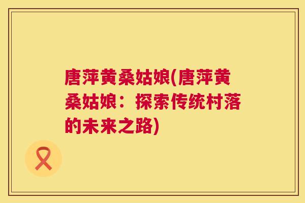 唐萍黄桑姑娘(唐萍黄桑姑娘:探索传统村落的未来之路) 唐萍黄桑姑娘(唐萍黄桑姑娘:探索传统村落的未来之路)