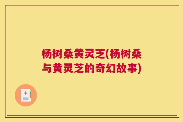 杨树桑黄灵芝(杨树桑与黄灵芝的奇幻故事) 杨树桑黄灵芝(杨树桑与黄灵芝的奇幻故事)