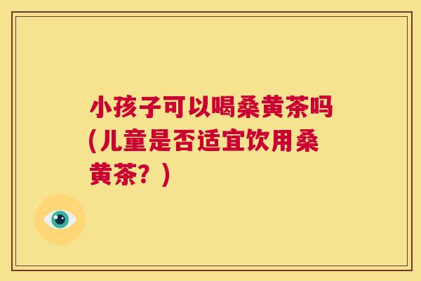小孩子可以喝桑黄茶吗(儿童是否适宜饮用桑黄茶?) 小孩子可以喝桑黄茶吗(儿童是否适宜饮用桑黄茶?)