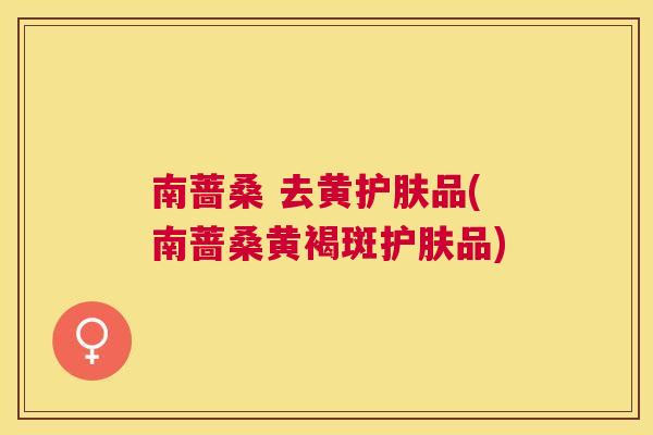 南蔷桑 去黄护肤品(南蔷桑黄褐斑护肤品) 南蔷桑 去黄护肤品(南蔷桑黄褐斑护肤品)