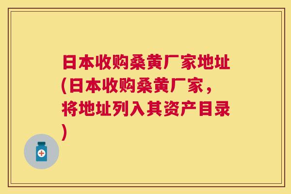 日本收购桑黄厂家地址(日本收购桑黄厂家,将地址列入其资产目录) 日本收购桑黄厂家地址(日本收购桑黄厂家,将地址列入其资产目录)