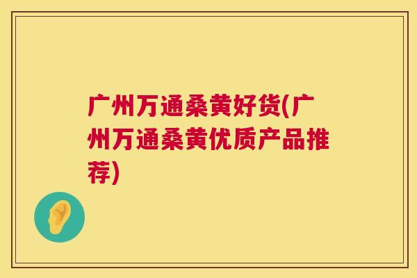 广州万通桑黄好货(广州万通桑黄优质产品推荐) 广州万通桑黄好货(广州万通桑黄优质产品推荐)