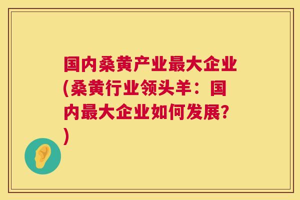 国内桑黄产业大企业(桑黄行业领头羊:国内大企业如何发展?) 国内桑黄产业大企业(桑黄行业领头羊:国内大企业如何发展?)