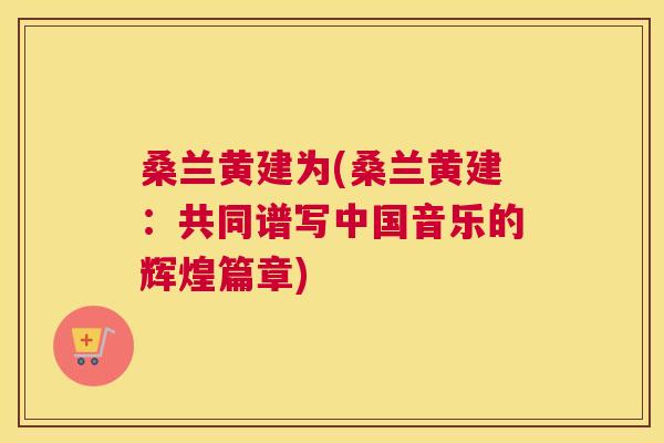 桑兰黄建为(桑兰黄建:共同谱写中国音乐的辉煌篇章) 桑兰黄建为(桑兰黄建:共同谱写中国音乐的辉煌篇章)