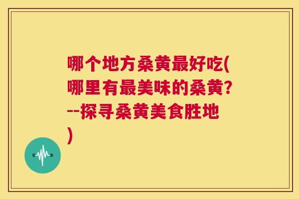 哪个地方桑黄好吃(哪里有美味的桑黄?--探寻桑黄美食胜地) 哪个地方桑黄好吃(哪里有美味的桑黄?--探寻桑黄美食胜地)