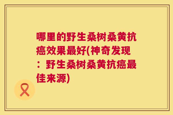 哪里的野生桑树桑黄抗效果好(神奇发现:野生桑树桑黄抗佳来源) 哪里的野生桑树桑黄抗效果好(神奇发现:野生桑树桑黄抗佳来源)