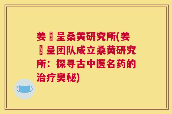 姜芃呈桑黄研究所(姜芃呈团队成立桑黄研究所:探寻古中医名药的奥秘) 姜芃呈桑黄研究所(姜芃呈团队成立桑黄研究所:探寻古中医名药的奥秘)