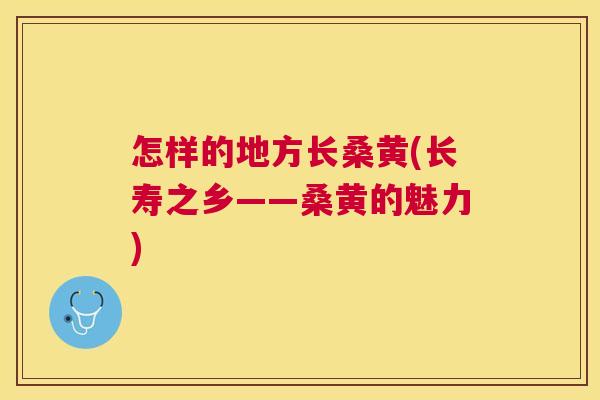 怎样的地方长桑黄(长寿之乡——桑黄的魅力) 怎样的地方长桑黄(长寿之乡——桑黄的魅力)