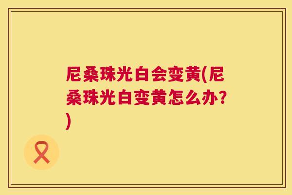尼桑珠光白会变黄(尼桑珠光白变黄怎么办?) 尼桑珠光白会变黄(尼桑珠光白变黄怎么办?)