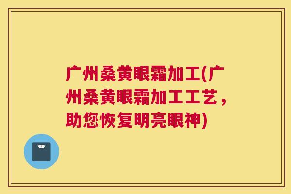 广州桑黄眼霜加工(广州桑黄眼霜加工工艺,助您恢复明亮眼神) 广州桑黄眼霜加工(广州桑黄眼霜加工工艺,助您恢复明亮眼神)