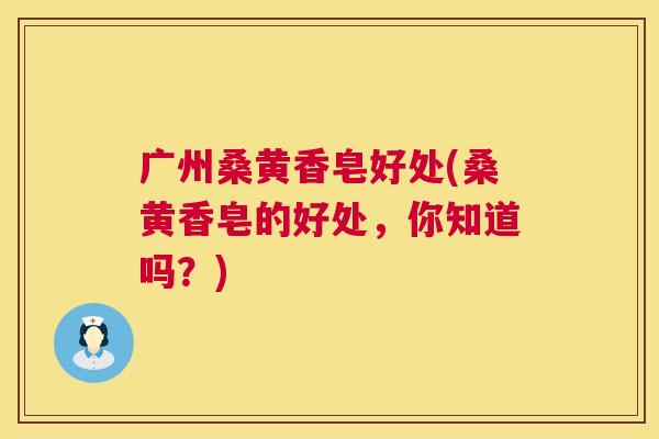 广州桑黄香皂好处(桑黄香皂的好处，你知道吗？)