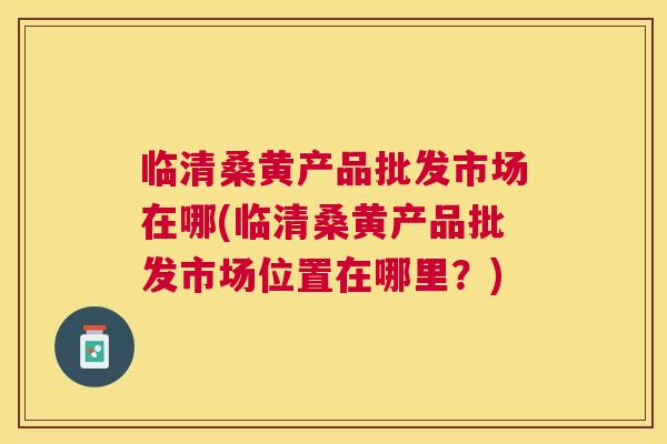 临清桑黄产品批发市场在哪(临清桑黄产品批发市场位置在哪里?) 临清桑黄产品批发市场在哪(临清桑黄产品批发市场位置在哪里?)