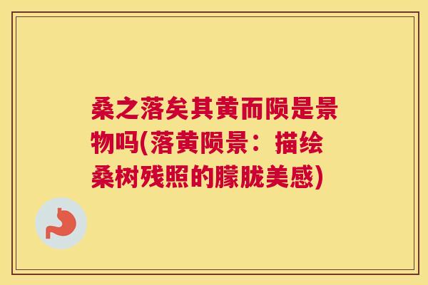 桑之落矣其黄而陨是景物吗(落黄陨景:描绘桑树残照的朦胧美感) 桑之落矣其黄而陨是景物吗(落黄陨景:描绘桑树残照的朦胧美感)