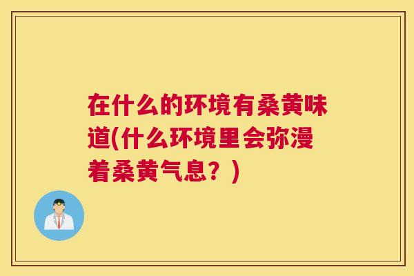 在什么的环境有桑黄味道(什么环境里会弥漫着桑黄气息?) 在什么的环境有桑黄味道(什么环境里会弥漫着桑黄气息?)