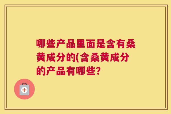 哪些产品里面是含有桑黄成分的(含桑黄成分的产品有哪些? 哪些产品里面是含有桑黄成分的(含桑黄成分的产品有哪些?