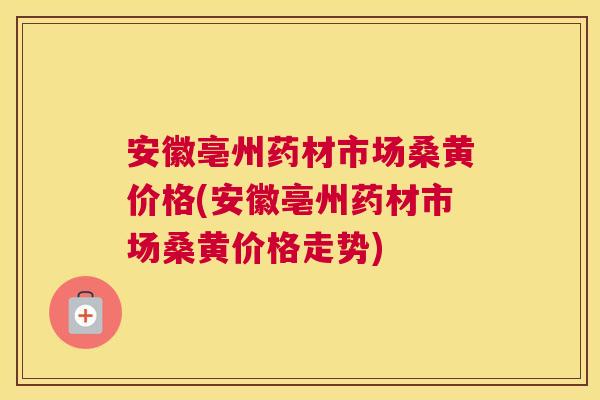 安徽亳州药材市场桑黄价格(安徽亳州药材市场桑黄价格走势)
