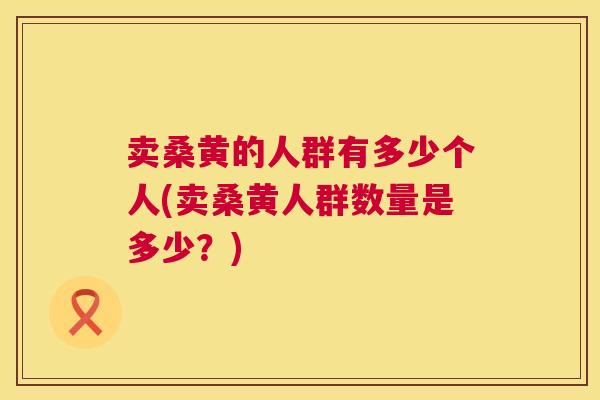 卖桑黄的人群有多少个人(卖桑黄人群数量是多少?) 卖桑黄的人群有多少个人(卖桑黄人群数量是多少?)