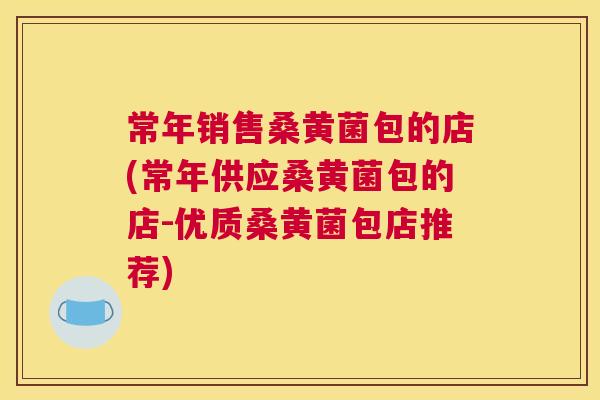 常年销售桑黄菌包的店(常年供应桑黄菌包的店-优质桑黄菌包店推荐) 常年销售桑黄菌包的店(常年供应桑黄菌包的店-优质桑黄菌包店推荐)