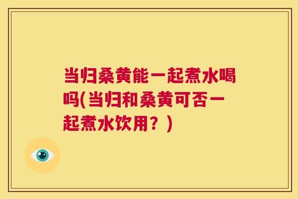 当归桑黄能一起煮水喝吗(当归和桑黄可否一起煮水饮用?) 当归桑黄能一起煮水喝吗(当归和桑黄可否一起煮水饮用?)