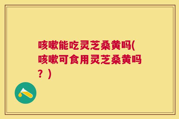 能吃灵芝桑黄吗(可食用灵芝桑黄吗?) 能吃灵芝桑黄吗(可食用灵芝桑黄吗?)