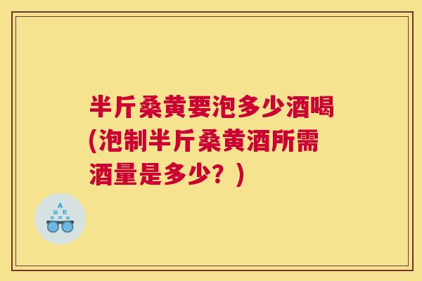 半斤桑黄要泡多少酒喝(泡制半斤桑黄酒所需酒量是多少?) 半斤桑黄要泡多少酒喝(泡制半斤桑黄酒所需酒量是多少?)