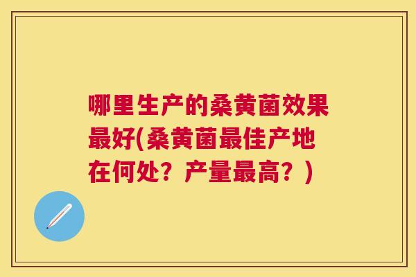 哪里生产的桑黄菌效果好(桑黄菌佳产地在何处?产量高?) 哪里生产的桑黄菌效果好(桑黄菌佳产地在何处?产量高?)