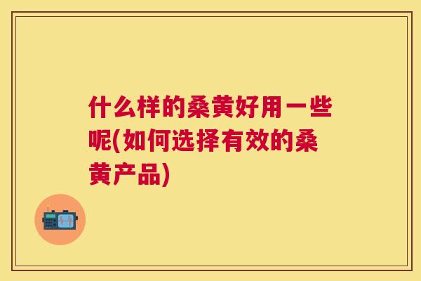 什么样的桑黄好用一些呢(如何选择有效的桑黄产品) 什么样的桑黄好用一些呢(如何选择有效的桑黄产品)