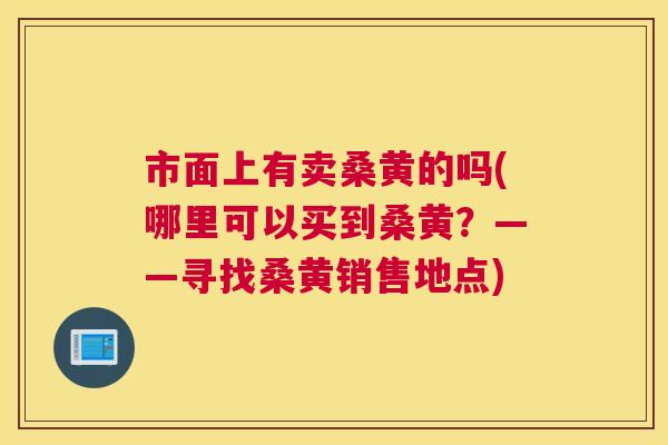 市面上有卖桑黄的吗(哪里可以买到桑黄?——寻找桑黄销售地点) 市面上有卖桑黄的吗(哪里可以买到桑黄?——寻找桑黄销售地点)