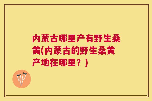 内蒙古哪里产有野生桑黄(内蒙古的野生桑黄产地在哪里?) 内蒙古哪里产有野生桑黄(内蒙古的野生桑黄产地在哪里?)