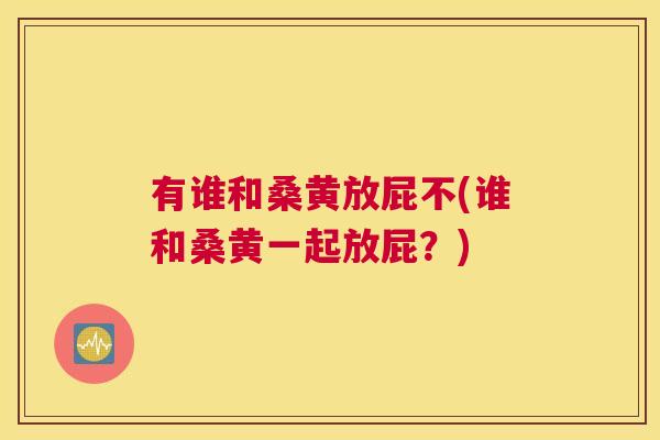 有谁和桑黄放屁不(谁和桑黄一起放屁?) 有谁和桑黄放屁不(谁和桑黄一起放屁?)